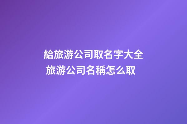 給旅游公司取名字大全 旅游公司名稱怎么取-第1張-公司起名-玄機派